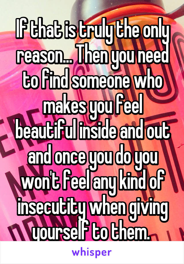 If that is truly the only reason... Then you need to find someone who makes you feel beautiful inside and out and once you do you won't feel any kind of insecutity when giving yourself to them. 