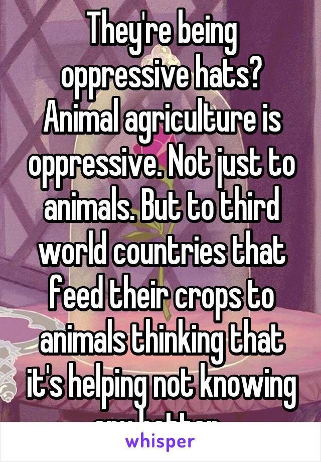 They're being oppressive hats? Animal agriculture is oppressive. Not just to animals. But to third world countries that feed their crops to animals thinking that it's helping not knowing any better. 