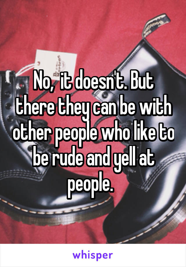 No,  it doesn't. But there they can be with other people who like to be rude and yell at people.  