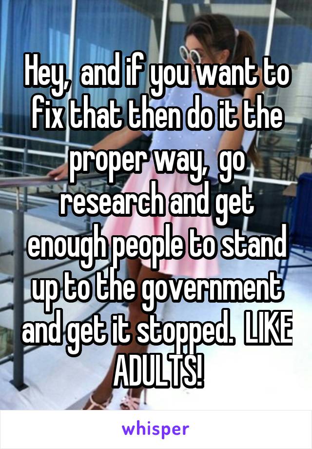 Hey,  and if you want to fix that then do it the proper way,  go research and get enough people to stand up to the government and get it stopped.  LIKE ADULTS!