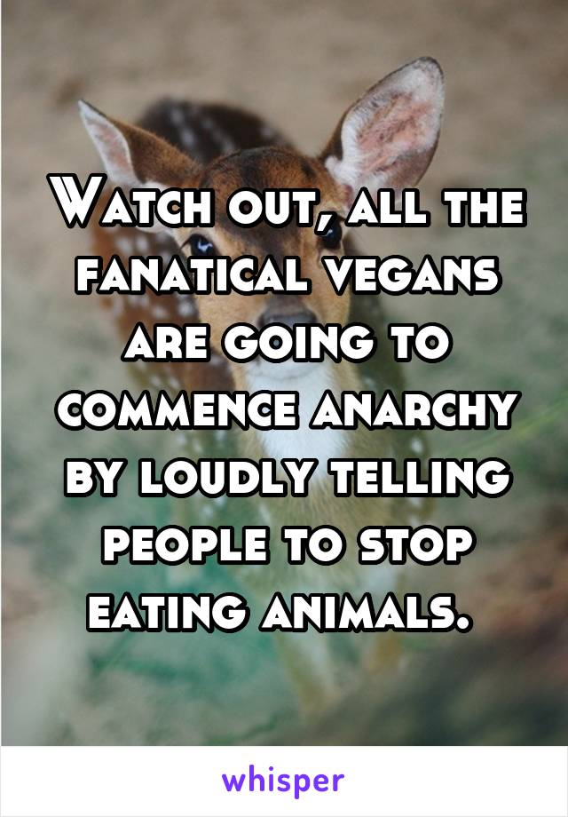 Watch out, all the fanatical vegans are going to commence anarchy by loudly telling people to stop eating animals. 