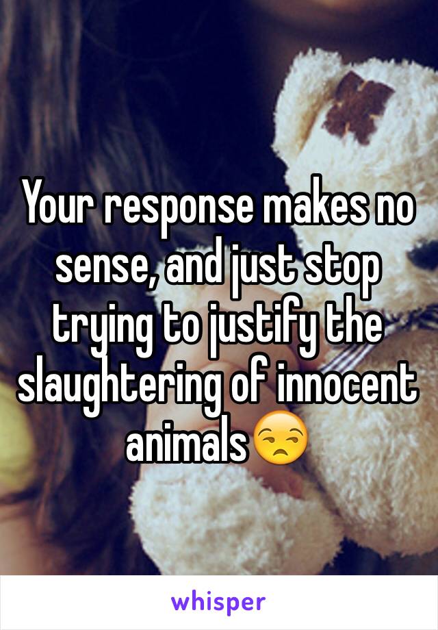 Your response makes no sense, and just stop trying to justify the slaughtering of innocent animals😒