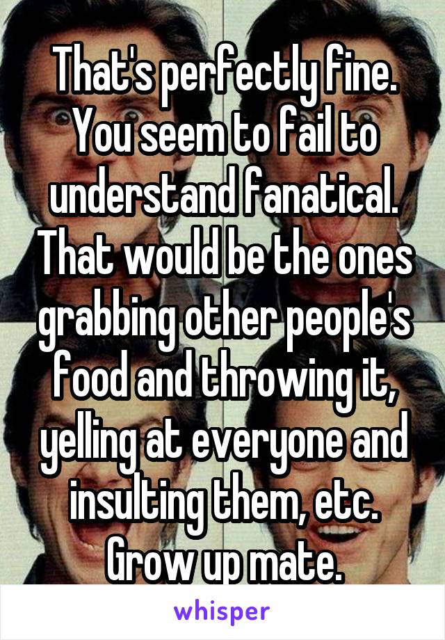 That's perfectly fine. You seem to fail to understand fanatical. That would be the ones grabbing other people's food and throwing it, yelling at everyone and insulting them, etc. Grow up mate.