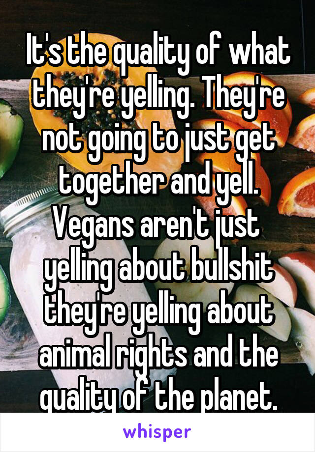 It's the quality of what they're yelling. They're not going to just get together and yell. Vegans aren't just  yelling about bullshit they're yelling about animal rights and the quality of the planet.