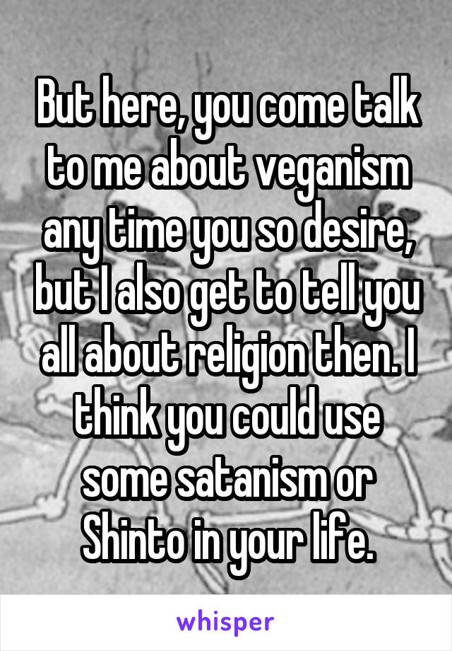 But here, you come talk to me about veganism any time you so desire, but I also get to tell you all about religion then. I think you could use some satanism or Shinto in your life.