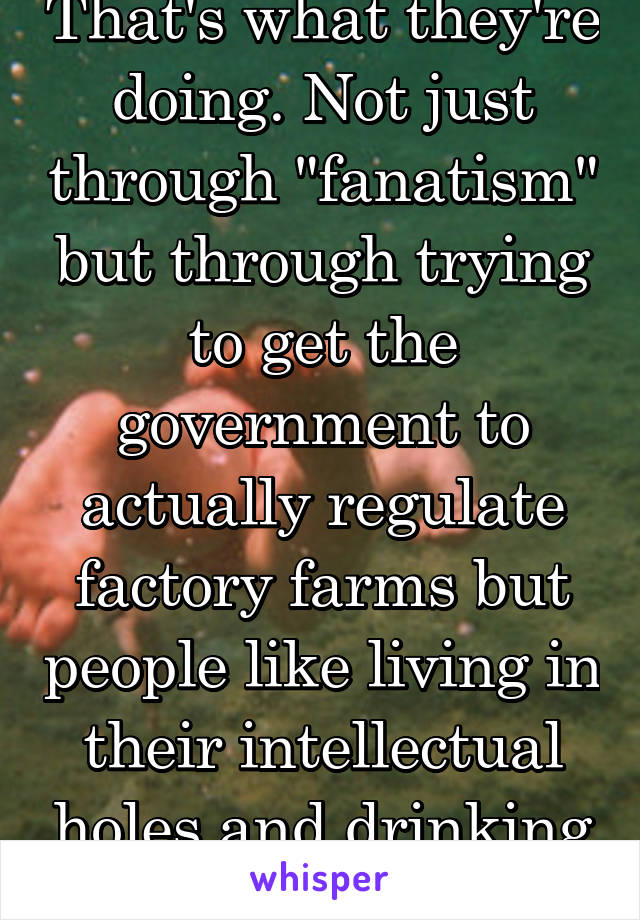 That's what they're doing. Not just through "fanatism" but through trying to get the government to actually regulate factory farms but people like living in their intellectual holes and drinking puss.