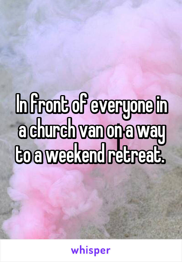 In front of everyone in a church van on a way to a weekend retreat. 