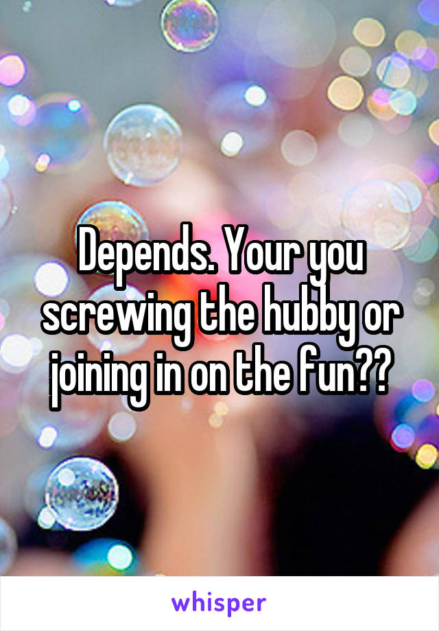 Depends. Your you screwing the hubby or joining in on the fun??