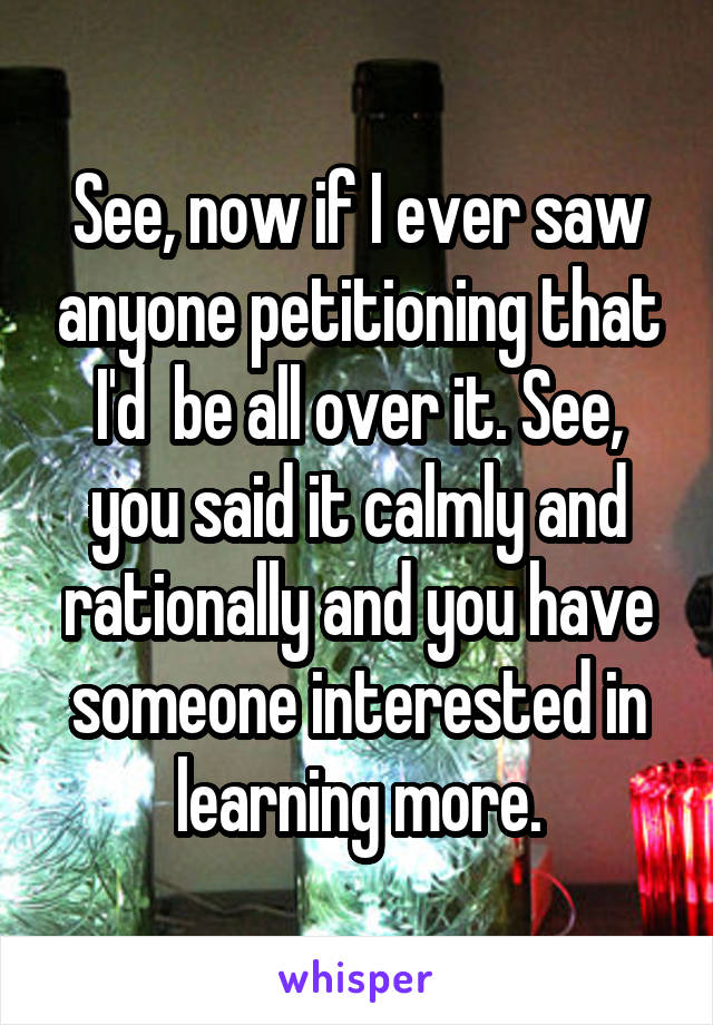 See, now if I ever saw anyone petitioning that I'd  be all over it. See, you said it calmly and rationally and you have someone interested in learning more.