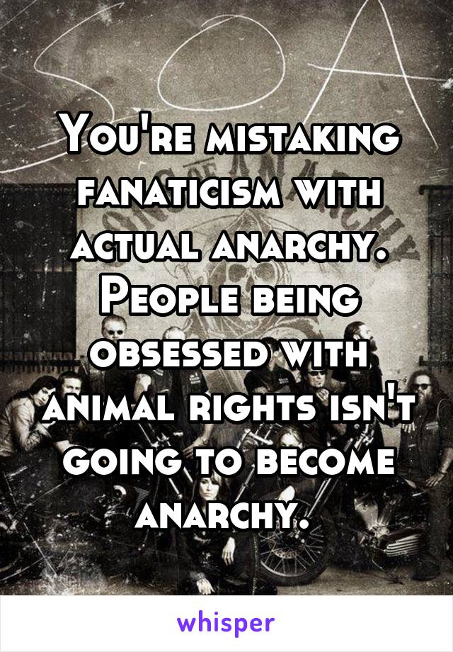 You're mistaking fanaticism with actual anarchy. People being obsessed with animal rights isn't going to become anarchy. 