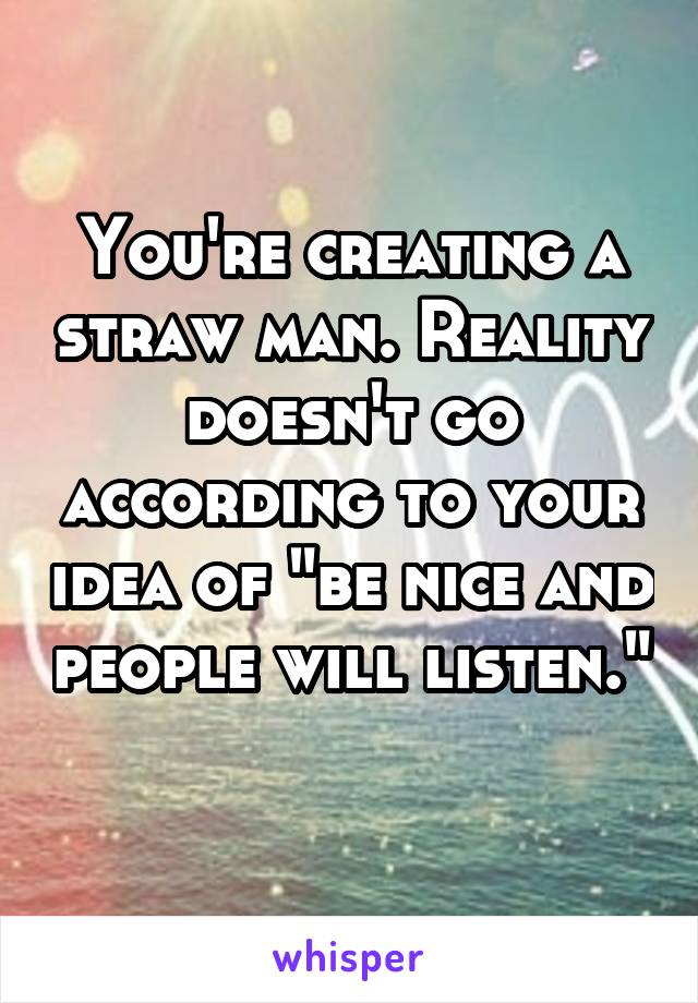 You're creating a straw man. Reality doesn't go according to your idea of "be nice and people will listen." 