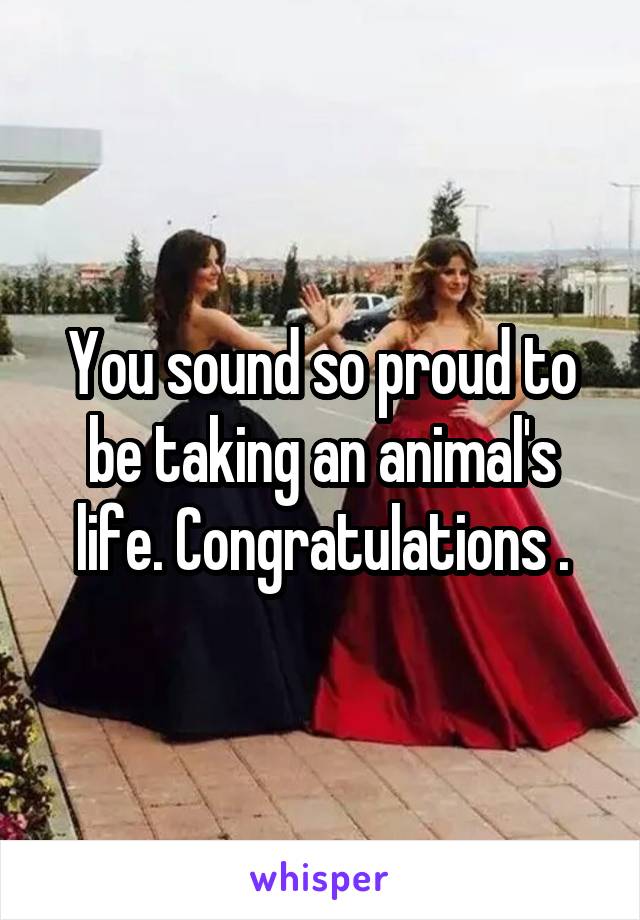 You sound so proud to be taking an animal's life. Congratulations .