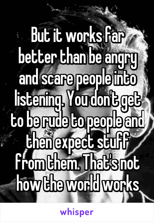 But it works far better than be angry and scare people into listening. You don't get to be rude to people and then expect stuff from them. That's not how the world works