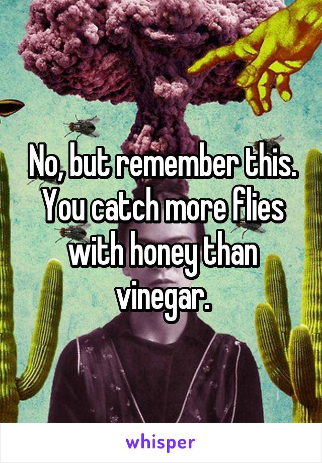 No, but remember this. You catch more flies with honey than vinegar.