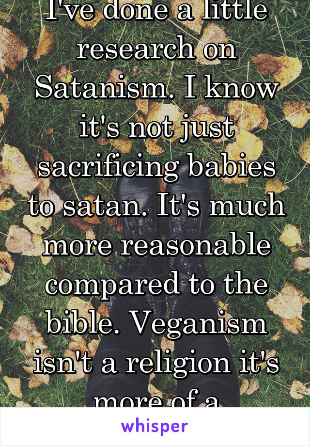 I've done a little research on Satanism. I know it's not just sacrificing babies to satan. It's much more reasonable compared to the bible. Veganism isn't a religion it's more of a movement at best. 