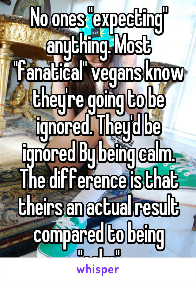 No ones "expecting" anything. Most "fanatical" vegans know they're going to be ignored. They'd be ignored By being calm. The difference is that theirs an actual result compared to being "calm"