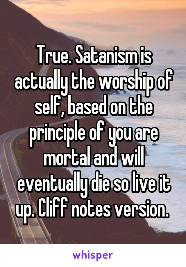 True. Satanism is actually the worship of self, based on the principle of you are mortal and will eventually die so live it up. Cliff notes version. 