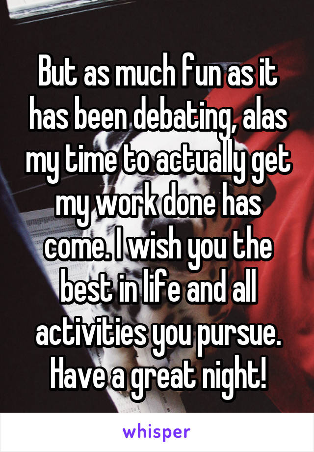 But as much fun as it has been debating, alas my time to actually get my work done has come. I wish you the best in life and all activities you pursue. Have a great night!