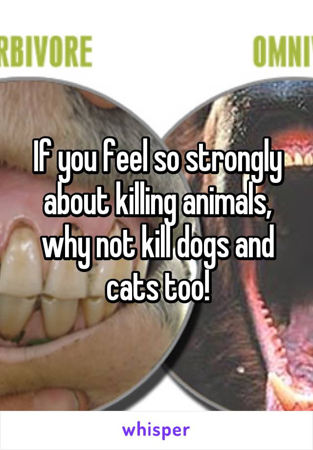 If you feel so strongly about killing animals, why not kill dogs and cats too!