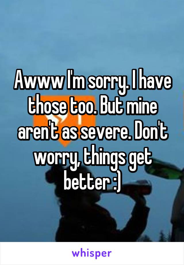 Awww I'm sorry. I have those too. But mine aren't as severe. Don't worry, things get better :)