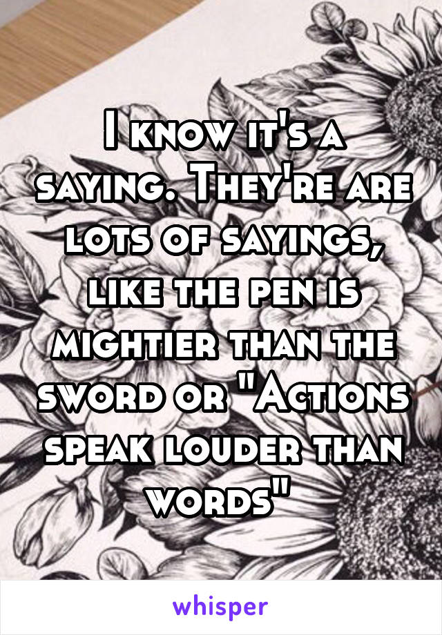 I know it's a saying. They're are lots of sayings, like the pen is mightier than the sword or "Actions speak louder than words" 