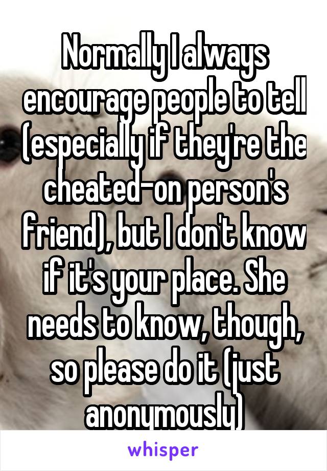 Normally I always encourage people to tell (especially if they're the cheated-on person's friend), but I don't know if it's your place. She needs to know, though, so please do it (just anonymously)