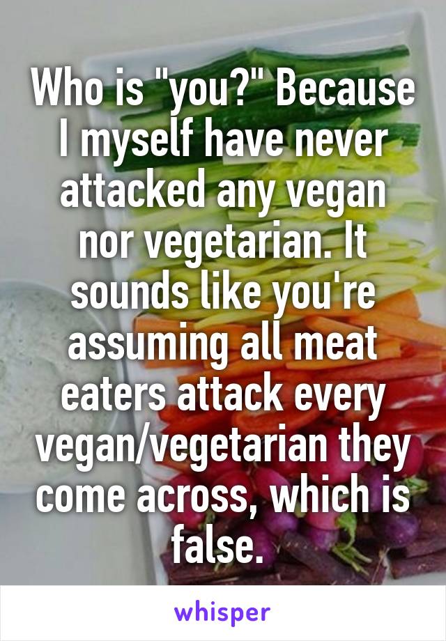 Who is "you?" Because I myself have never attacked any vegan nor vegetarian. It sounds like you're assuming all meat eaters attack every vegan/vegetarian they come across, which is false. 