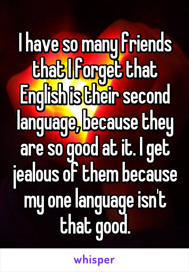 I have so many friends that I forget that English is their second language, because they are so good at it. I get jealous of them because my one language isn't that good.