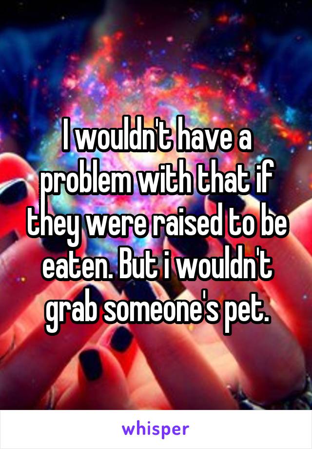 I wouldn't have a problem with that if they were raised to be eaten. But i wouldn't grab someone's pet.