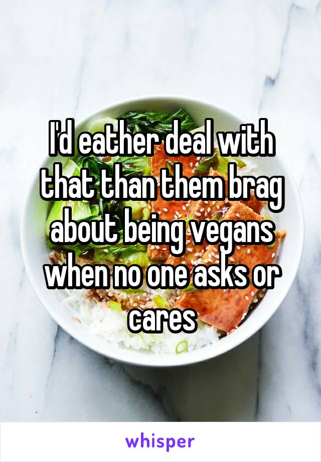 I'd eather deal with that than them brag about being vegans when no one asks or cares