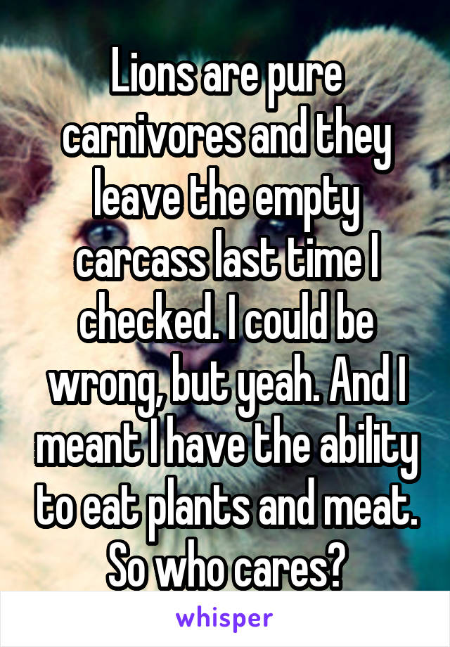 Lions are pure carnivores and they leave the empty carcass last time I checked. I could be wrong, but yeah. And I meant I have the ability to eat plants and meat. So who cares?