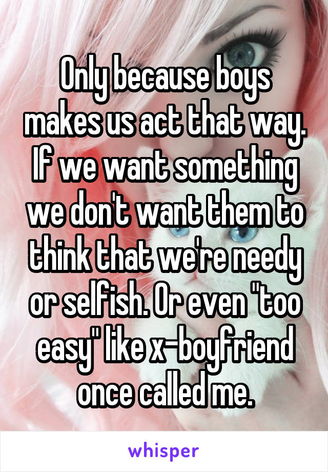 Only because boys makes us act that way. If we want something we don't want them to think that we're needy or selfish. Or even "too easy" like x-boyfriend once called me.