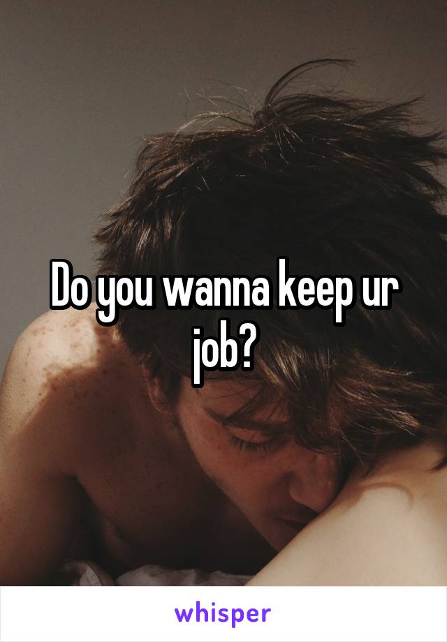 Do you wanna keep ur job?