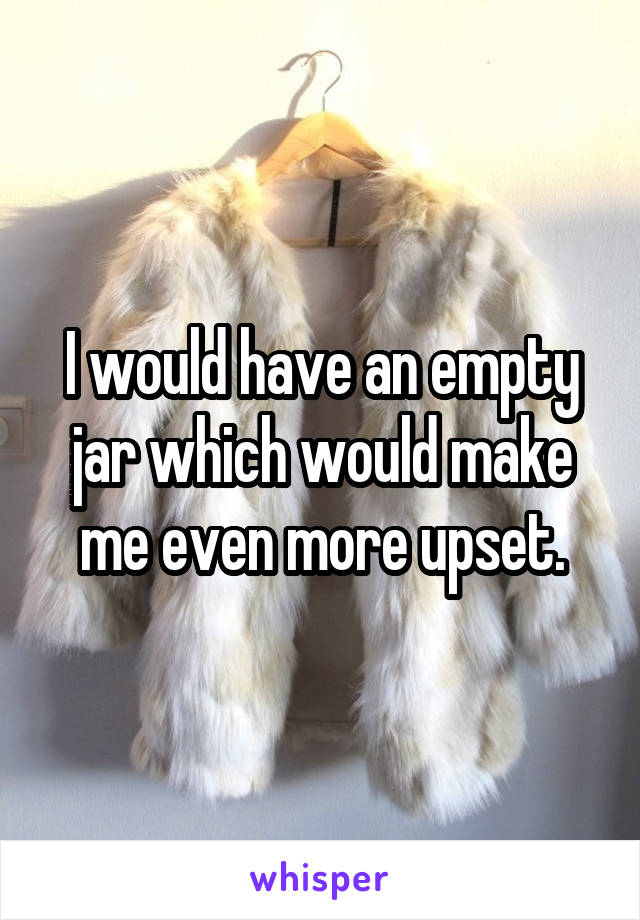 I would have an empty jar which would make me even more upset.