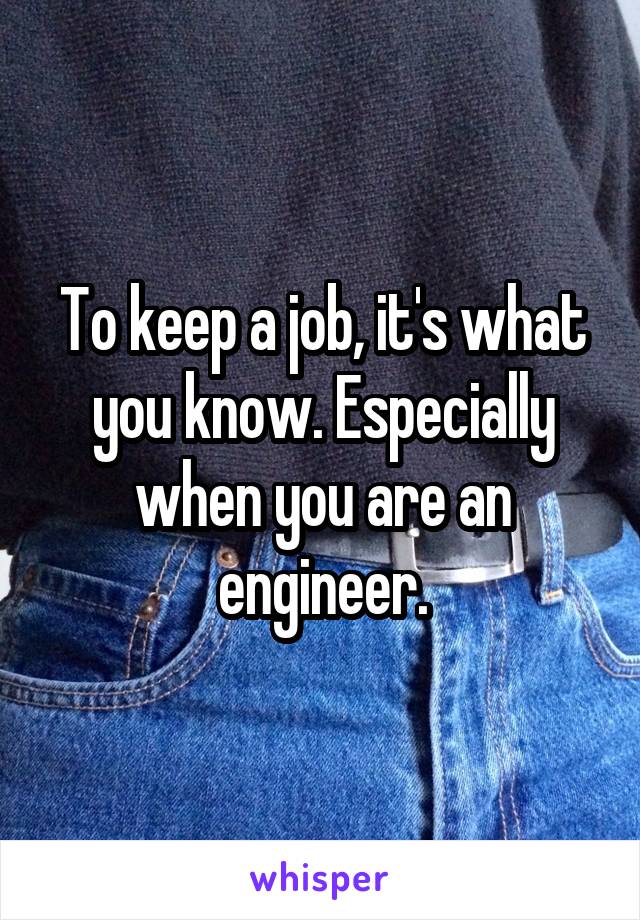 To keep a job, it's what you know. Especially when you are an engineer.