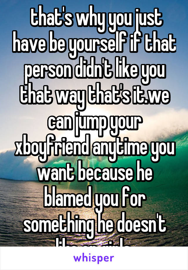  that's why you just have be yourself if that person didn't like you that way that's it.we can jump your xboyfriend anytime you want because he blamed you for something he doesn't like on girls.