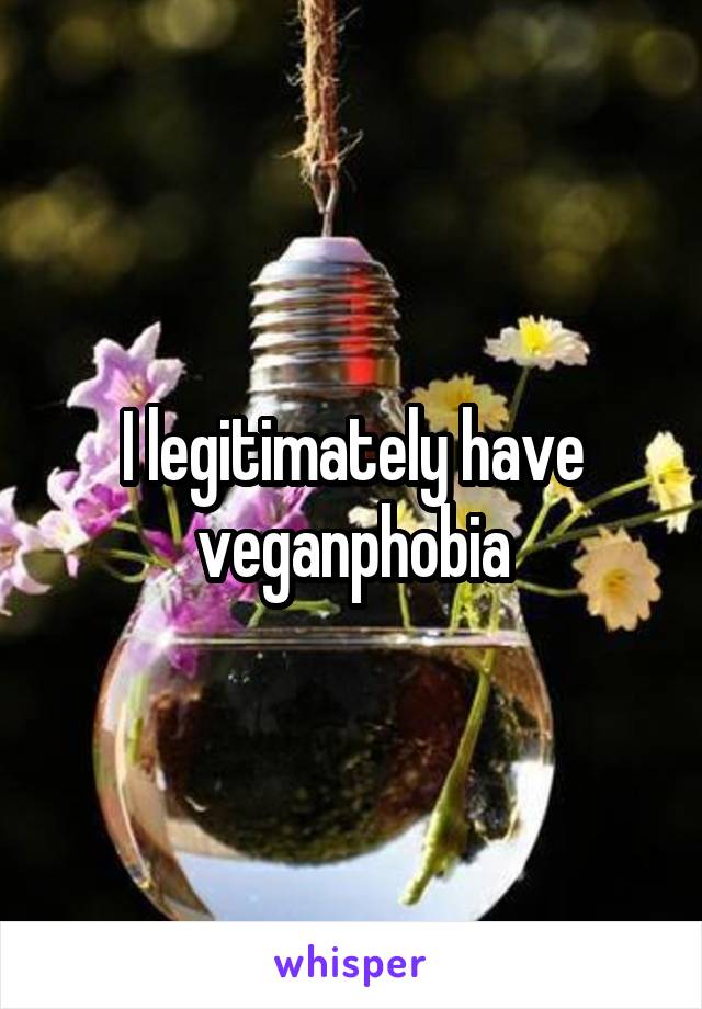 I legitimately have veganphobia