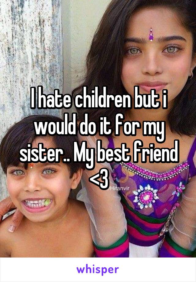 I hate children but i would do it for my sister.. My best friend <3