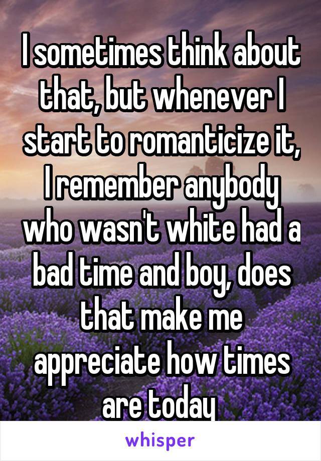 I sometimes think about that, but whenever I start to romanticize it, I remember anybody who wasn't white had a bad time and boy, does that make me appreciate how times are today 