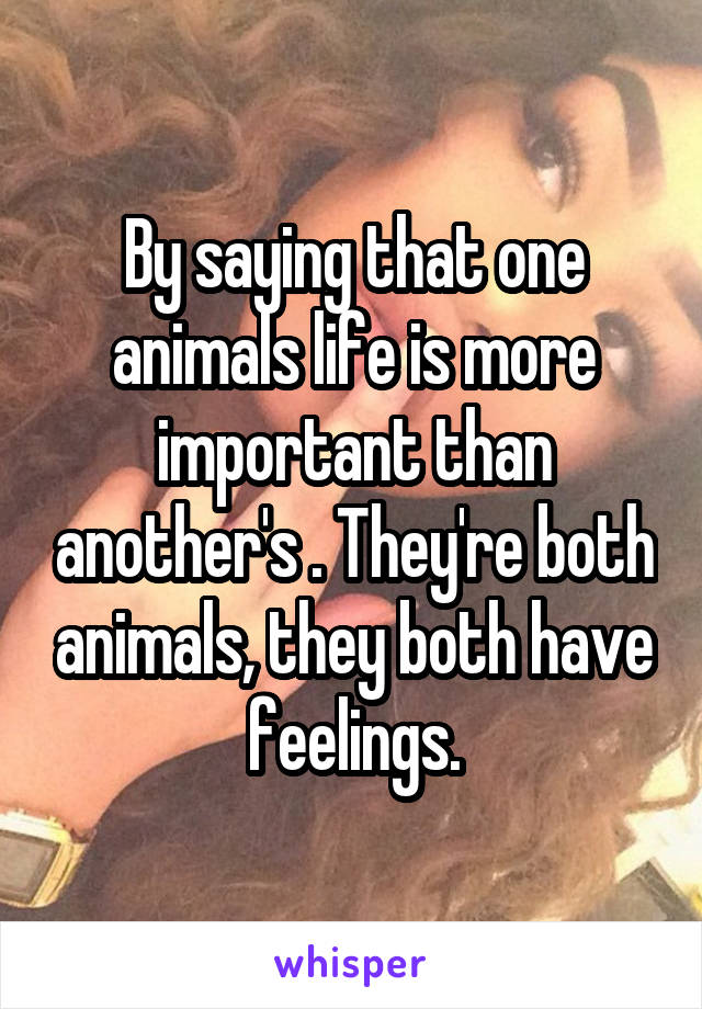 By saying that one animals life is more important than another's . They're both animals, they both have feelings.