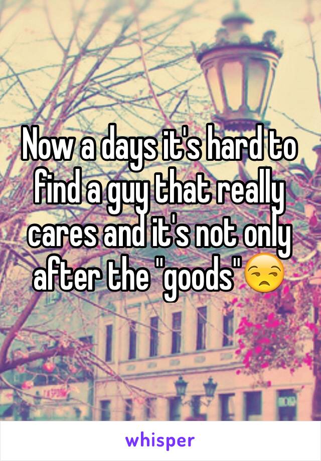 Now a days it's hard to find a guy that really cares and it's not only after the "goods"😒