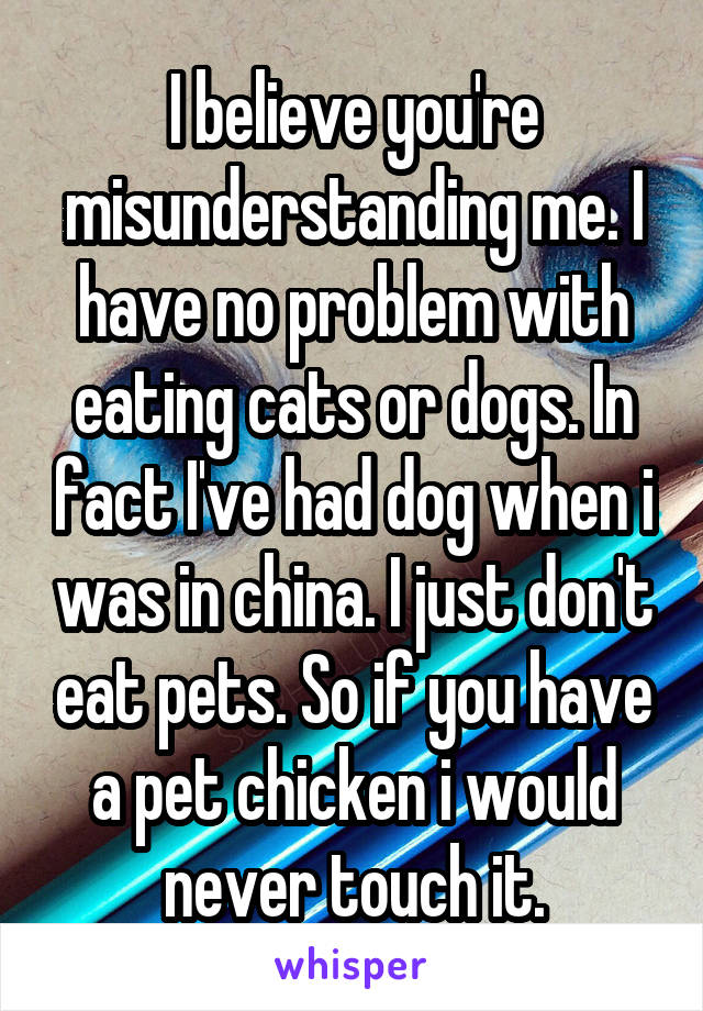 I believe you're misunderstanding me. I have no problem with eating cats or dogs. In fact I've had dog when i was in china. I just don't eat pets. So if you have a pet chicken i would never touch it.