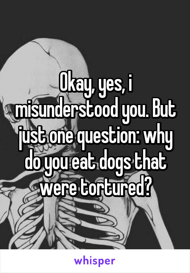 Okay, yes, i misunderstood you. But just one question: why do you eat dogs that were tortured?