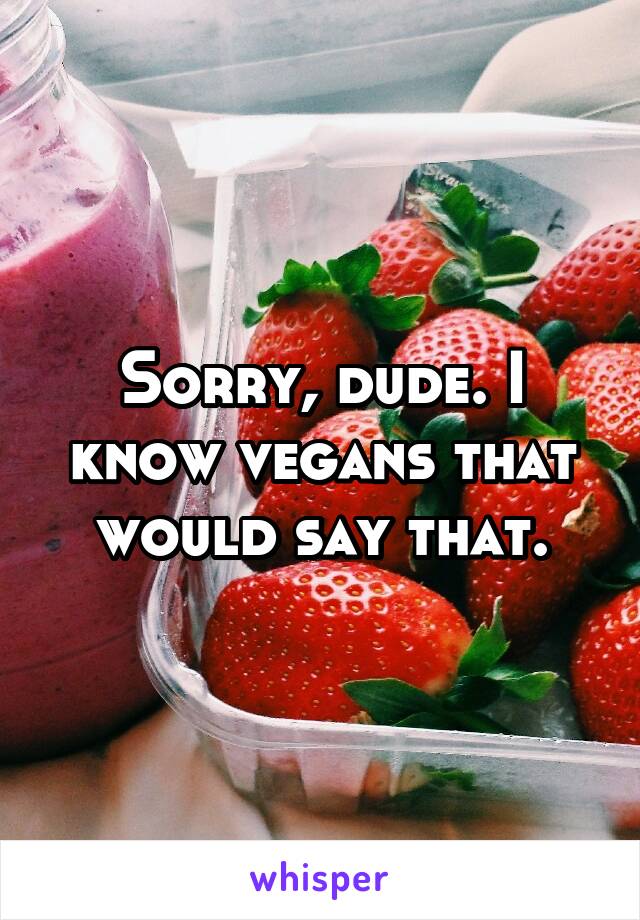 Sorry, dude. I know vegans that would say that.