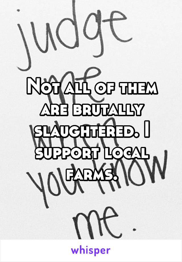 Not all of them are brutally slaughtered. I support local farms.