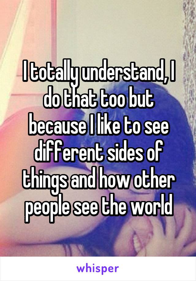 I totally understand, I do that too but because I like to see different sides of things and how other people see the world