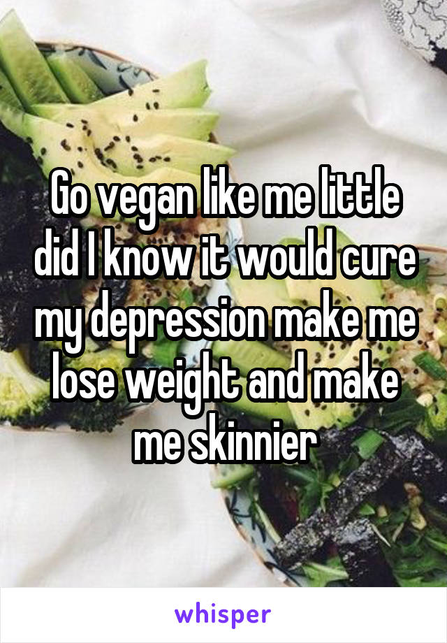 Go vegan like me little did I know it would cure my depression make me lose weight and make me skinnier