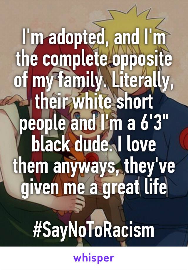 I'm adopted, and I'm the complete opposite of my family. Literally, their white short people and I'm a 6'3" black dude. I love them anyways, they've given me a great life

#SayNoToRacism