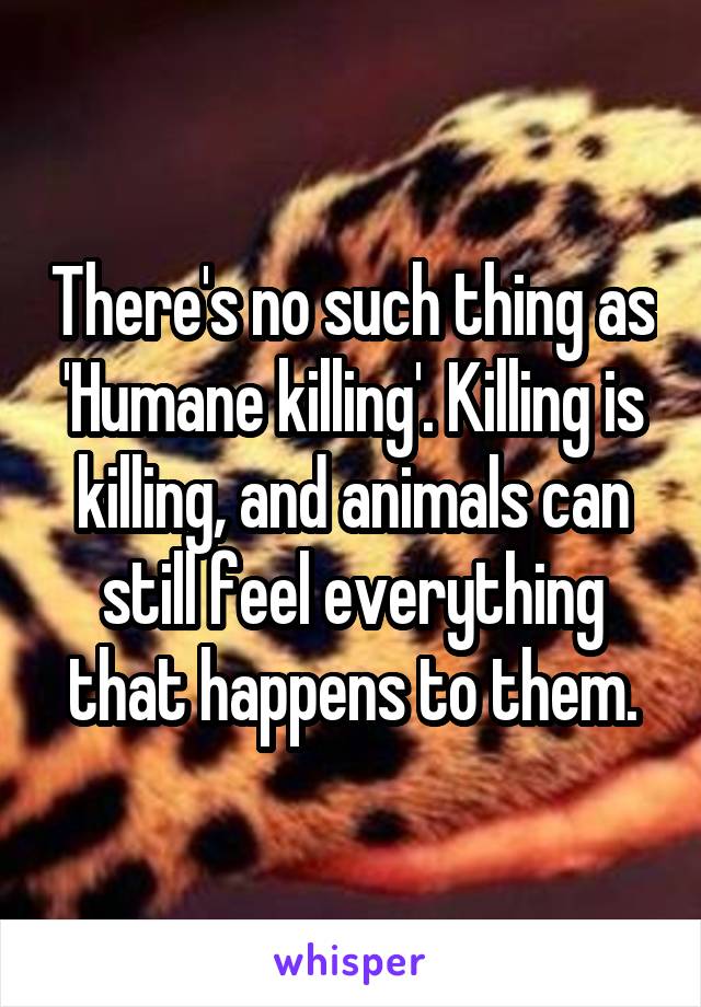 There's no such thing as 'Humane killing'. Killing is killing, and animals can still feel everything that happens to them.