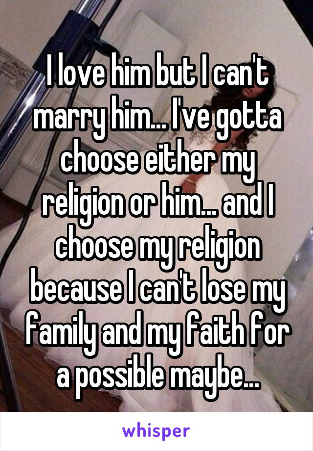 I love him but I can't marry him... I've gotta choose either my religion or him... and I choose my religion because I can't lose my family and my faith for a possible maybe...